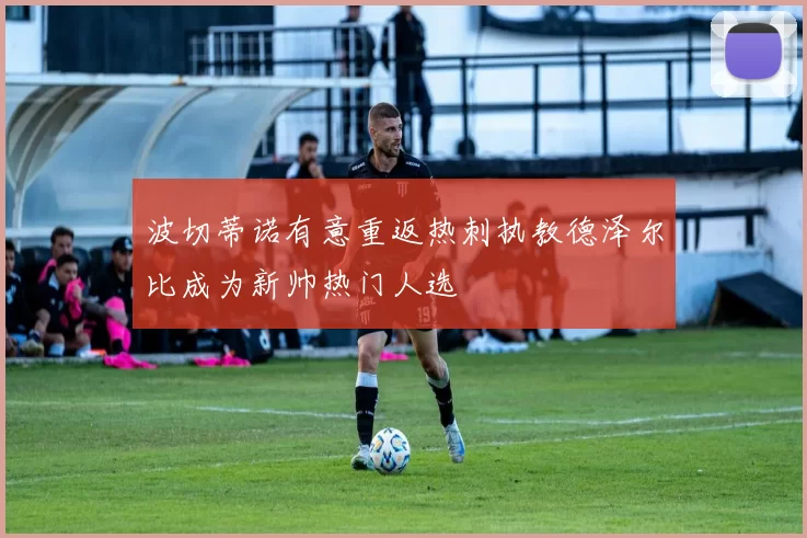 波切蒂诺有意重返热刺执教德泽尔比成为新帅热门人选