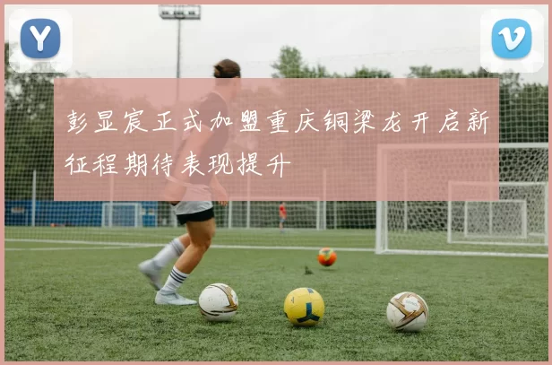 彭显宸正式加盟重庆铜梁龙开启新征程期待表现提升