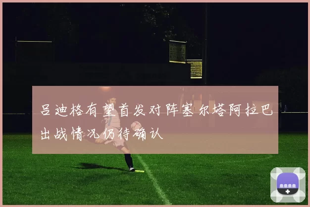 吕迪格有望首发对阵塞尔塔阿拉巴出战情况仍待确认