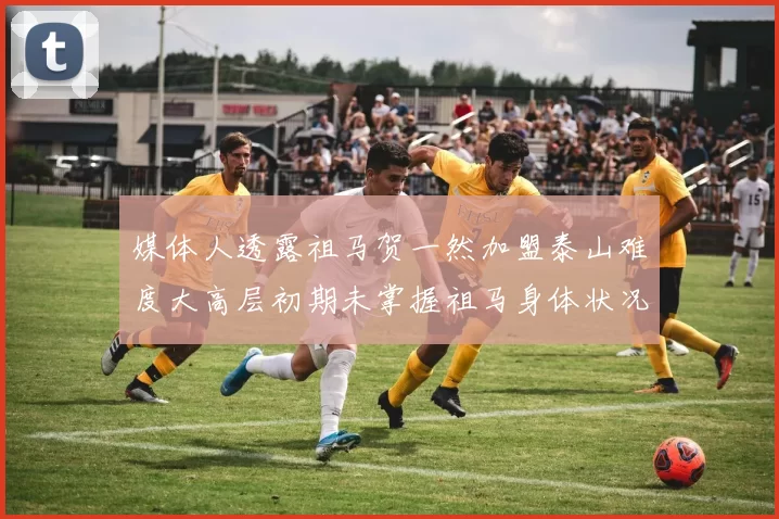 媒体人透露祖马贺一然加盟泰山难度大高层初期未掌握祖马身体状况