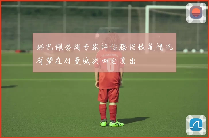 姆巴佩咨询专家评估膝伤恢复情况有望在对曼城次回合复出