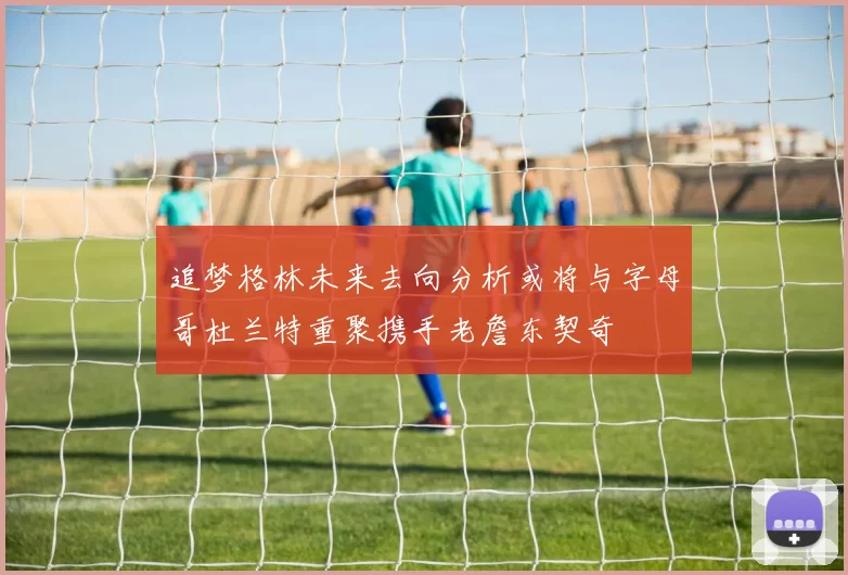 追梦格林未来去向分析或将与字母哥杜兰特重聚携手老詹东契奇