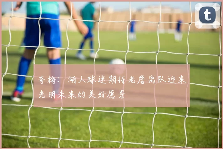 夸梅：湖人球迷期待老詹离队迎来光明未来的美好愿景