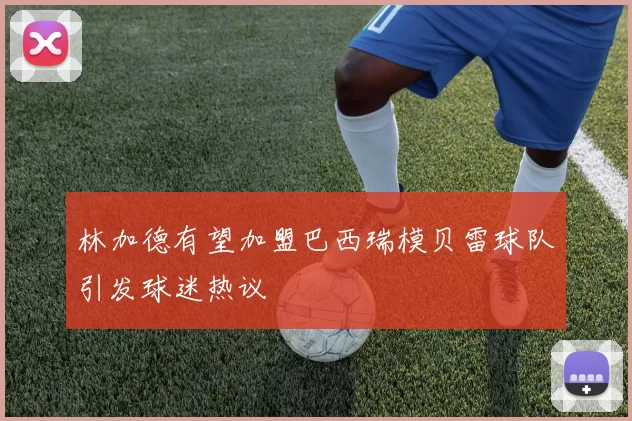 林加德有望加盟巴西瑞模贝雷球队引发球迷热议