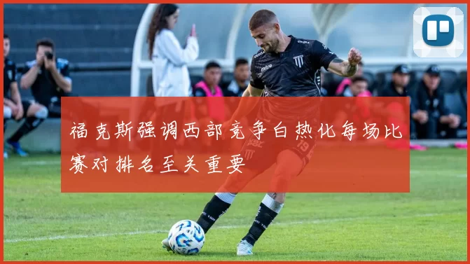 福克斯强调西部竞争白热化每场比赛对排名至关重要