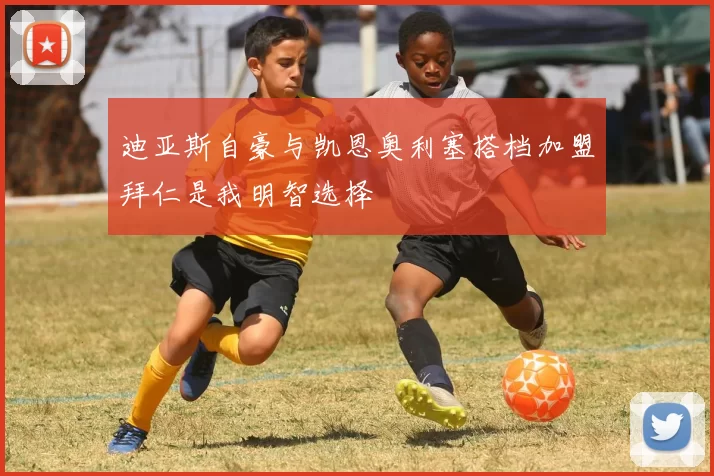迪亚斯自豪与凯恩奥利塞搭档加盟拜仁是我明智选择