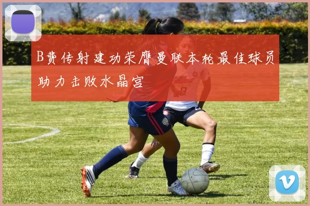 B费传射建功荣膺曼联本轮最佳球员助力击败水晶宫