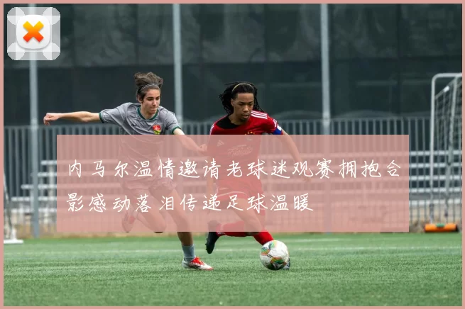 内马尔温情邀请老球迷观赛拥抱合影感动落泪传递足球温暖