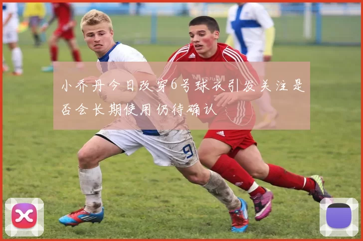 小乔丹今日改穿6号球衣引发关注是否会长期使用仍待确认