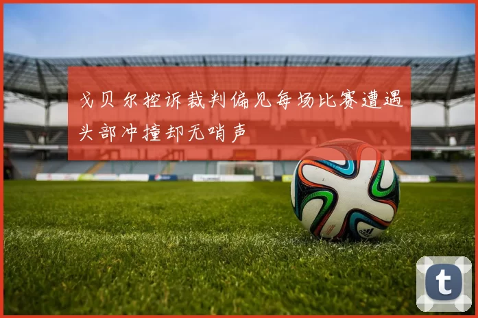 戈贝尔控诉裁判偏见每场比赛遭遇头部冲撞却无哨声