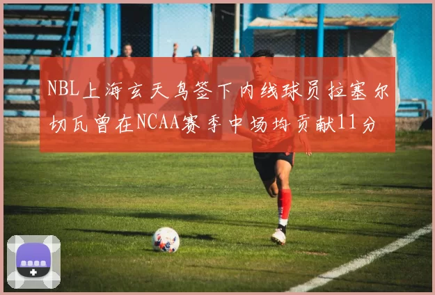 NBL上海玄天鸟签下内线球员拉塞尔切瓦曾在NCAA赛季中场均贡献11分8篮板
