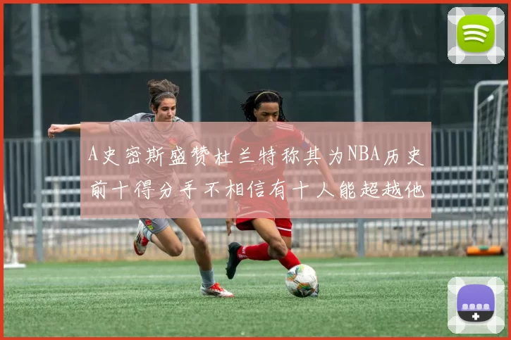 A史密斯盛赞杜兰特称其为NBA历史前十得分手不相信有十人能超越他