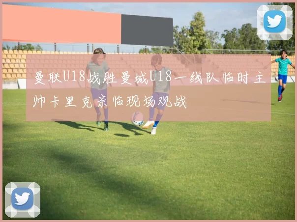 曼联U18战胜曼城U18一线队临时主帅卡里克亲临现场观战