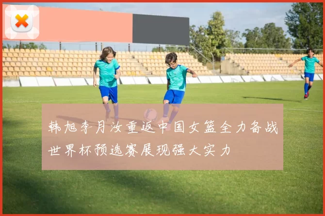 韩旭李月汝重返中国女篮全力备战世界杯预选赛展现强大实力