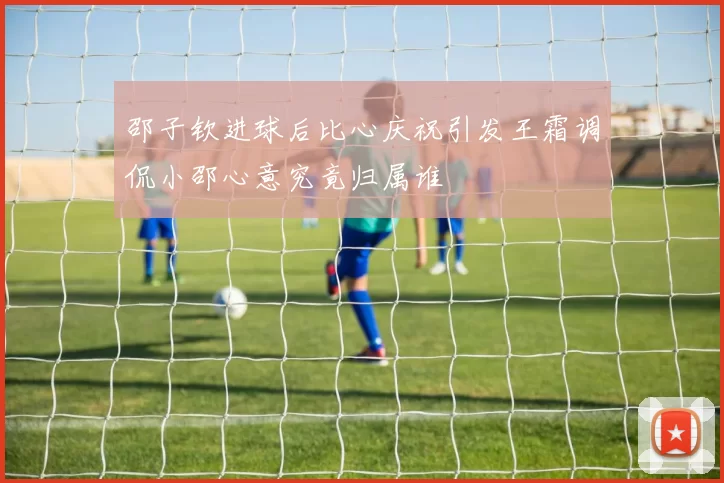 邵子钦进球后比心庆祝引发王霜调侃小邵心意究竟归属谁
