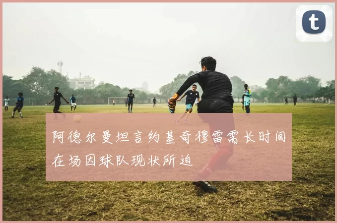 阿德尔曼坦言约基奇穆雷需长时间在场因球队现状所迫