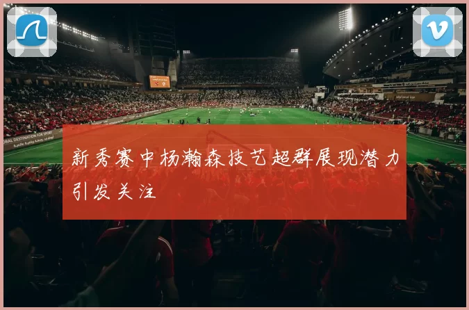 新秀赛中杨瀚森技艺超群展现潜力引发关注