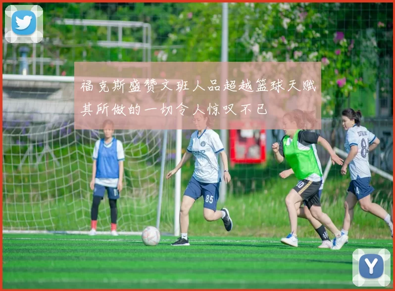 福克斯盛赞文班人品超越篮球天赋其所做的一切令人惊叹不已