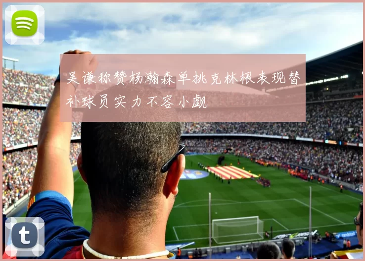 吴谦称赞杨瀚森单挑克林根表现替补球员实力不容小觑